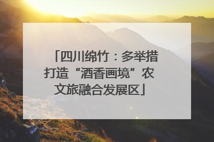 四川绵竹：多举措打造“酒香画境”农文旅融合发展区