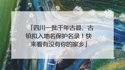 四川一批千年古县、古镇拟入地名保护名录！快来看有没有你的家乡