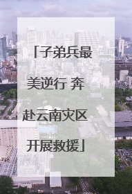 子弟兵最美逆行 奔赴云南灾区开展救援