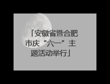 安徽省暨合肥市庆“六一”主题活动举行