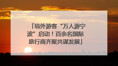 境外游客“万人游宁波”启动！百余名国际旅行商齐聚共谋发展