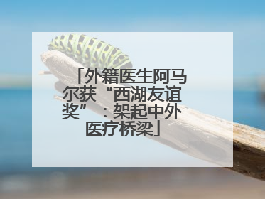 外籍医生阿马尔获“西湖友谊奖”：架起中外医疗桥梁