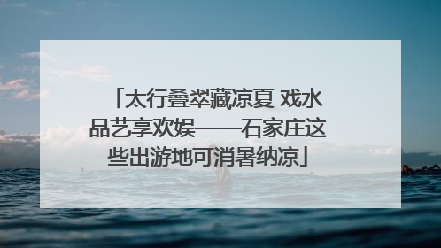 太行叠翠藏凉夏 戏水品艺享欢娱——石家庄这些出游地可消暑纳凉