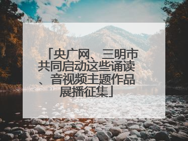 央广网、三明市共同启动这些诵读、音视频主题作品展播征集