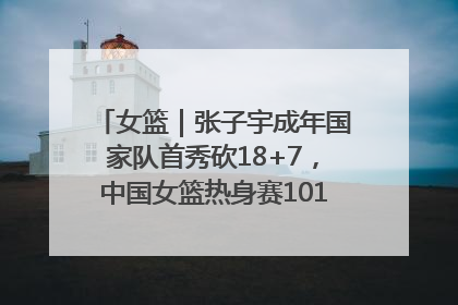 女篮｜张子宇成年国家队首秀砍18+7，中国女篮热身赛101比55大胜波黑