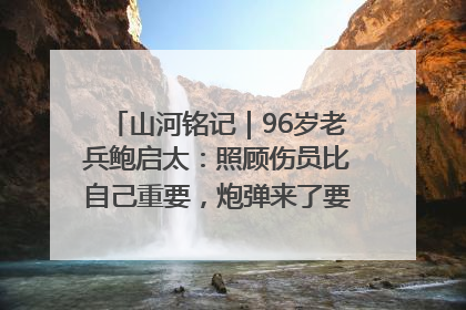 山河铭记｜96岁老兵鲍启太：照顾伤员比自己重要，炮弹来了要趴在他们身上