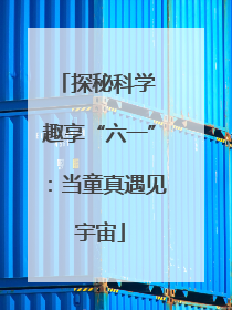 探秘科学 趣享“六一”：当童真遇见宇宙