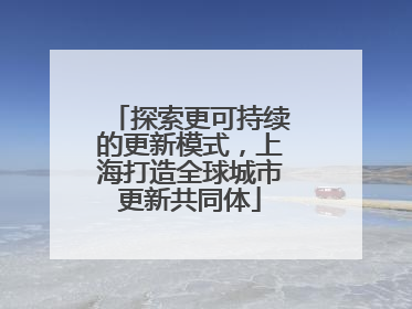 探索更可持续的更新模式，上海打造全球城市更新共同体