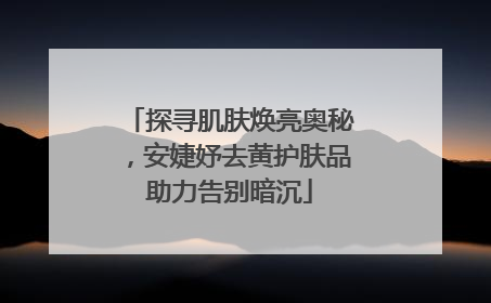 探寻肌肤焕亮奥秘，安婕妤去黄护肤品助力告别暗沉