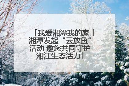 我爱湘潭我的家丨湘潭发起“云放鱼”活动 邀您共同守护湘江生态活力