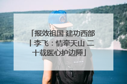 报效祖国 建功西部丨李飞：情牵天山 二十载医心护边陲