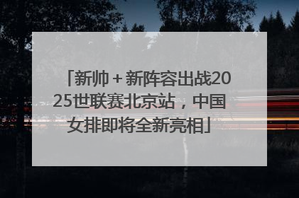 新帅＋新阵容出战2025世联赛北京站，中国女排即将全新亮相