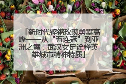 新时代铿锵玫瑰勇攀高峰——从“五连冠”到亚洲之巅，武汉女足诠释英雄城市精神特质