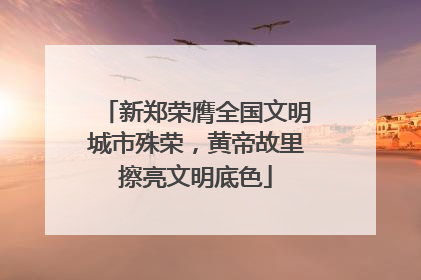 新郑荣膺全国文明城市殊荣，黄帝故里擦亮文明底色