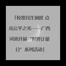 校准民生刻度 点亮公平之光——广西河池开展“世界计量日”系列活动