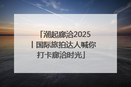 潮起廊洽2025丨国际旅拍达人喊你打卡廊洽时光
