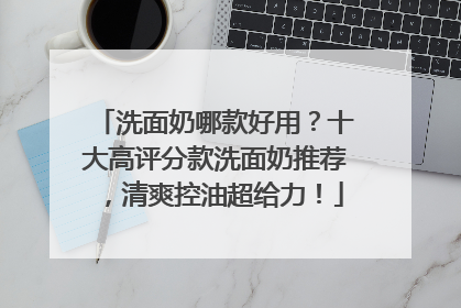 洗面奶哪款好用？十大高评分款洗面奶推荐，清爽控油超给力！