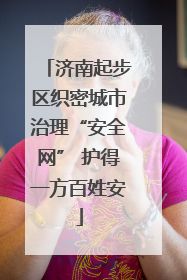 济南起步区织密城市治理“安全网” 护得一方百姓安