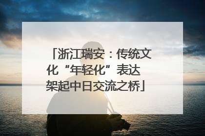 浙江瑞安：传统文化“年轻化”表达 架起中日交流之桥