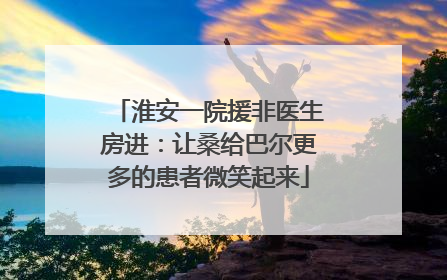 淮安一院援非医生房进：让桑给巴尔更多的患者微笑起来
