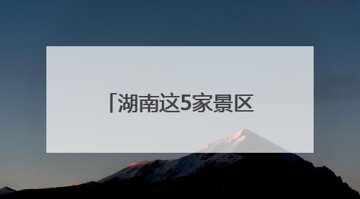 湖南这5家景区拟获评“4A”，有你的家乡吗？