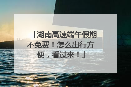 湖南高速端午假期不免费！怎么出行方便，看过来！