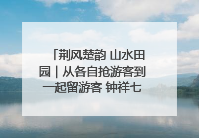荆风楚韵 山水田园｜从各自抢游客到一起留游客 钟祥七村抱团解了“乡愁”添了“乡酬”