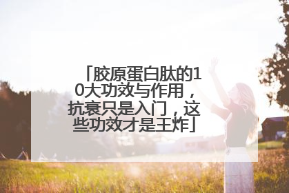 胶原蛋白肽的10大功效与作用，抗衰只是入门，这些功效才是王炸