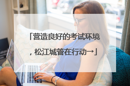 营造良好的考试环境，松江城管在行动→