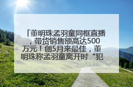 董明珠孟羽童同框直播，带货销售额高达500万元！创5月来最佳，董明珠称孟羽童离开时“犯了很大的错”