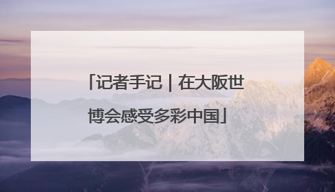 记者手记｜在大阪世博会感受多彩中国