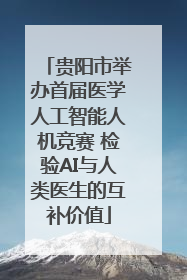 贵阳市举办首届医学人工智能人机竞赛 检验AI与人类医生的互补价值