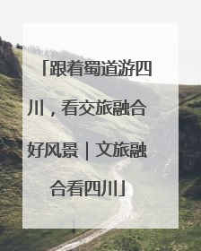 跟着蜀道游四川，看交旅融合好风景｜文旅融合看四川