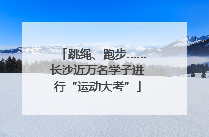 跳绳、跑步……长沙近万名学子进行“运动大考”