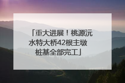 重大进展！桃源沅水特大桥42根主墩桩基全部完工