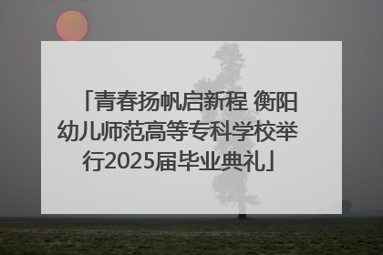 青春扬帆启新程 衡阳幼儿师范高等专科学校举行2025届毕业典礼