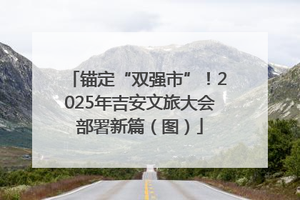 锚定“双强市”！2025年吉安文旅大会部署新篇（图）
