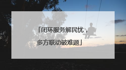 闭环服务解民忧，多方联动破难题