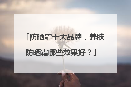 防晒霜十大品牌，养肤防晒霜哪些效果好？