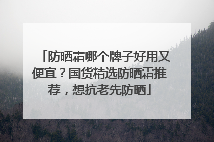 防晒霜哪个牌子好用又便宜？国货精选防晒霜推荐，想抗老先防晒