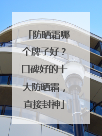 防晒霜哪个牌子好？口碑好的十大防晒霜，直接封神