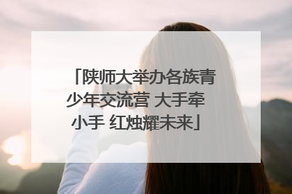 陕师大举办各族青少年交流营 大手牵小手 红烛耀未来