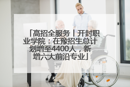 高招全服务丨开封职业学院：在豫招生总计划增至4400人，新增六大前沿专业