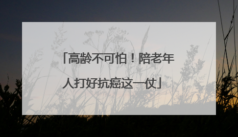 高龄不可怕！陪老年人打好抗癌这一仗