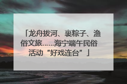 龙舟拔河、裹粽子、渔俗文旅……海宁端午民俗活动“好戏连台”