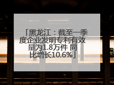 黑龙江：截至一季度企业发明专利有效量为1.8万件 同比增长10.6%