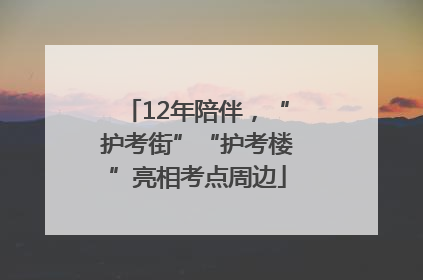 12年陪伴，“护考街”“护考楼”亮相考点周边