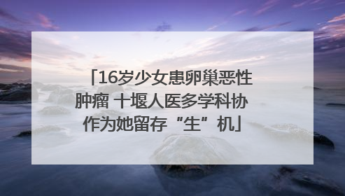16岁少女患卵巢恶性肿瘤 十堰人医多学科协作为她留存“生”机