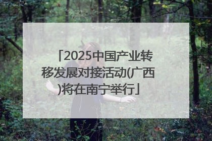 2025中国产业转移发展对接活动(广西)将在南宁举行