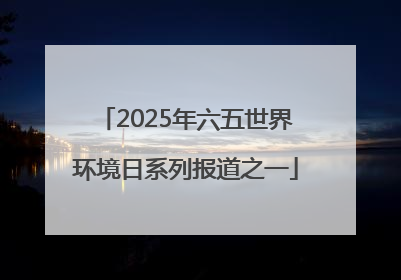2025年六五世界环境日系列报道之一